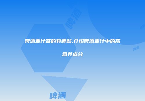 啤酒麦汁高的有哪些,介绍啤酒麦汁中的高营养成分