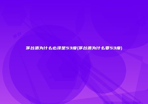 茅台酒为什么必须是53度(茅台酒为什么要53度)