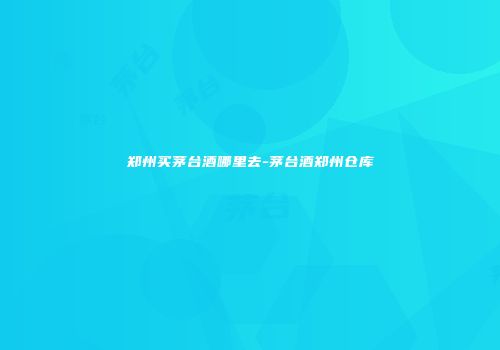 郑州买茅台酒哪里去-茅台酒郑州仓库