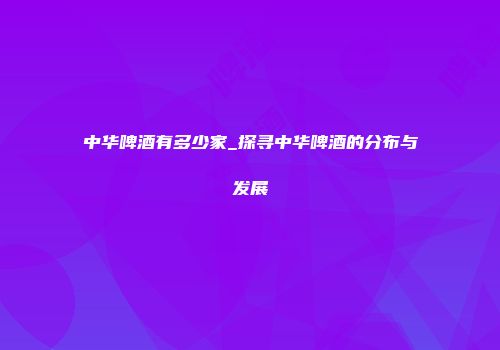 中华啤酒有多少家_探寻中华啤酒的分布与发展