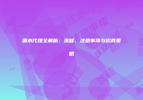酒水代理全解析：流程、注意事项与招商策略