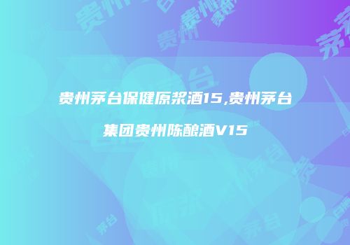 贵州茅台保健原浆酒15,贵州茅台集团贵州陈酿酒V15
