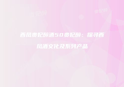 西凤贵妃醉酒50贵妃醉：探寻西凤酒文化及系列产品