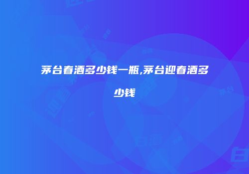 茅台春酒多少钱一瓶,茅台迎春酒多少钱