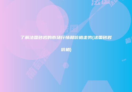 了解法国砂岩的市场行情和价格走势(法国砂岩价格)