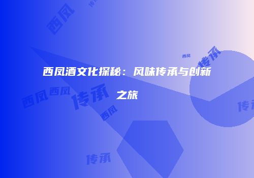 西凤酒文化探秘：风味传承与创新之旅