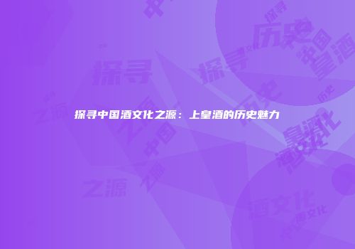 探寻中国酒文化之源：上皇酒的历史魅力