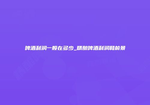 啤酒利润一般在多少_精酿啤酒利润和前景
