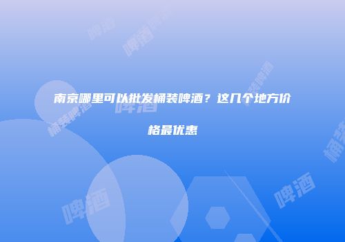 南京哪里可以批发桶装啤酒？这几个地方价格最优惠