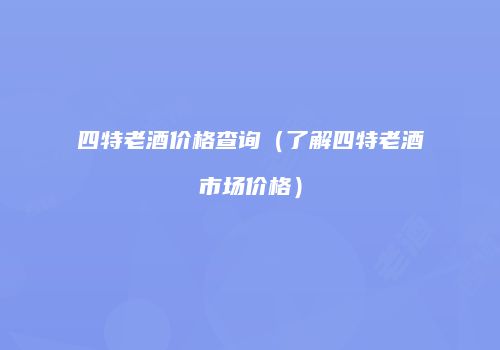 四特老酒价格查询（了解四特老酒市场价格）