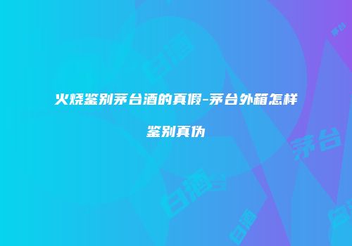 火烧鉴别茅台酒的真假-茅台外箱怎样鉴别真伪