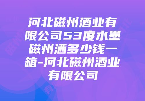 河北磁州酒业有限公司53度水墨磁州洒多少钱一箱-河北磁州酒业有限公司