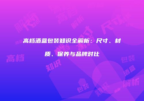 高档酒盒包装知识全解析：尺寸、材质、保养与品牌对比