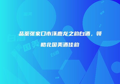 品鉴张家口市涿鹿龙之韵白酒，领略北国美酒佳韵