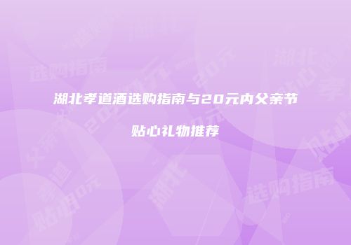 湖北孝道酒选购指南与20元内父亲节贴心礼物推荐