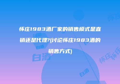 怀庄1983酒厂家的销售模式是直销还是代理?(讨论怀庄1983酒的销售方式)