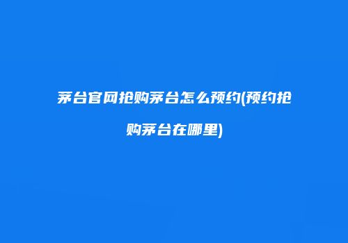 茅台官网抢购茅台怎么预约(预约抢购茅台在哪里)