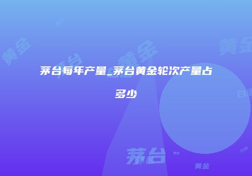 茅台每年产量_茅台黄金轮次产量占多少