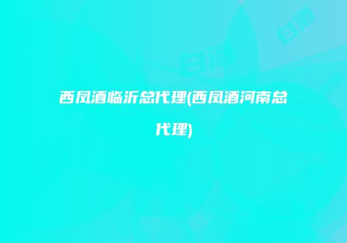 西凤酒临沂总代理(西凤酒河南总代理)