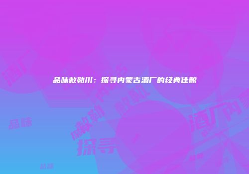 品味敕勒川：探寻内蒙古酒厂的经典佳酿