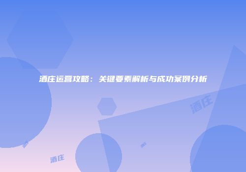 酒庄运营攻略：关键要素解析与成功案例分析