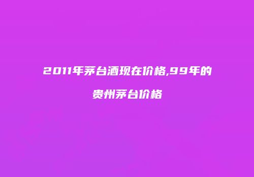 2011年茅台酒现在价格,99年的贵州茅台价格