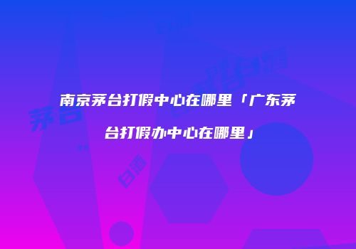 南京茅台打假中心在哪里「广东茅台打假办中心在哪里」