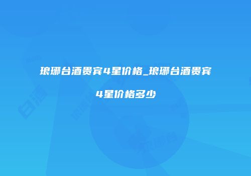 琅琊台酒贵宾4星价格_琅琊台酒贵宾4星价格多少