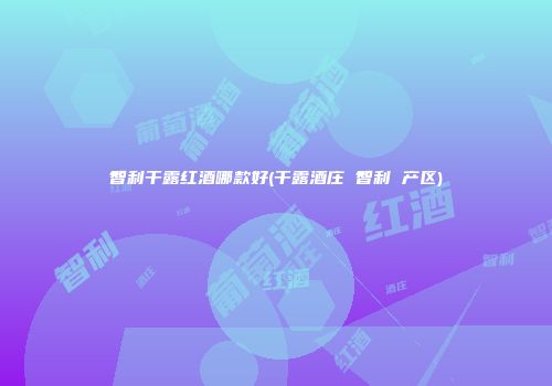 智利干露红酒哪款好(干露酒庄 智利 产区)
