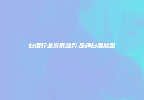 白酒行业发展趋势,品牌白酒加盟