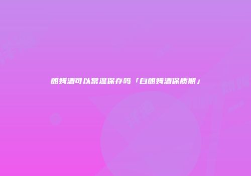 朗姆酒可以常温保存吗「白朗姆酒保质期」