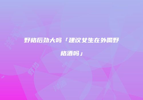 野格后劲大吗「建议女生在外喝野格酒吗」