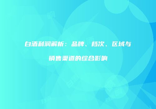 白酒利润解析：品牌、档次、区域与销售渠道的综合影响