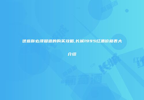 这些你必须知道的购买攻略,长城1995红酒价格表大介绍