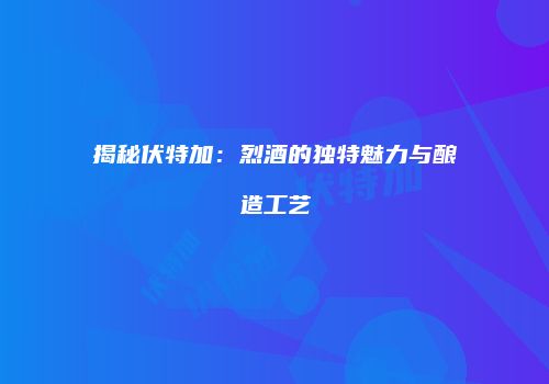 揭秘伏特加：烈酒的独特魅力与酿造工艺