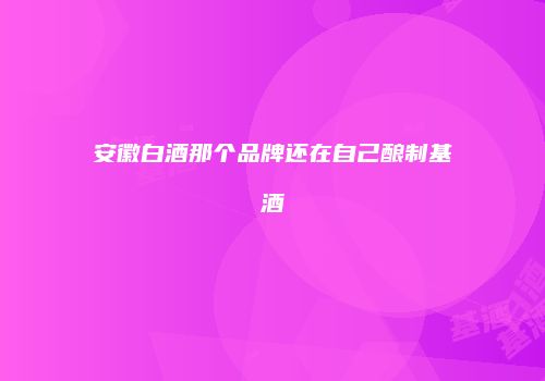 安徽白酒那个品牌还在自己酿制基酒