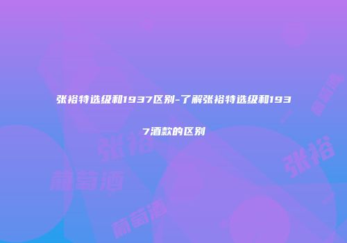 张裕特选级和1937区别-了解张裕特选级和1937酒款的区别