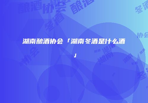 湖南酿酒协会「湖南冬酒是什么酒」
