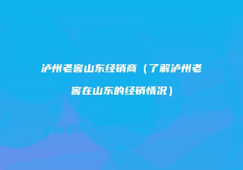 泸州老窖山东经销商（了解泸州老窖在山东的经销情况）