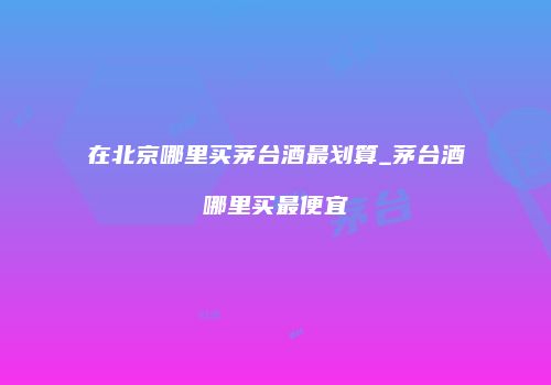 在北京哪里买茅台酒最划算_茅台酒哪里买最便宜