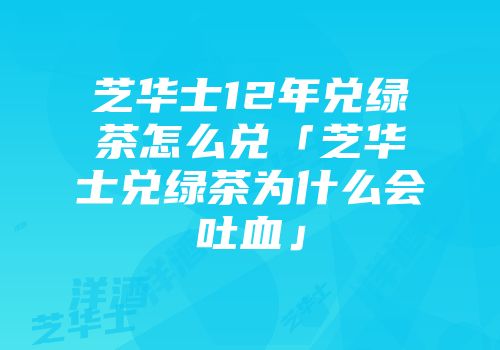 芝华士12年兑绿茶怎么兑「芝华士兑绿茶为什么会吐血」