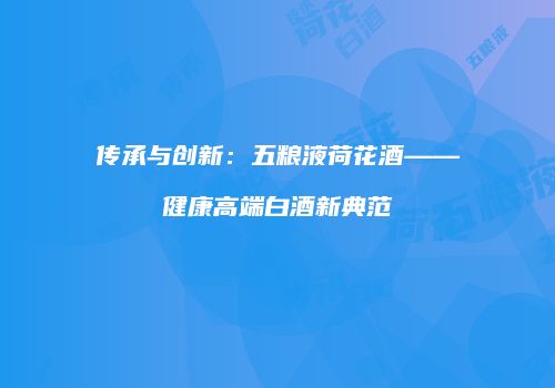 传承与创新：五粮液荷花酒——健康高端白酒新典范