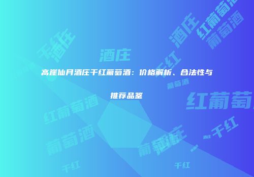 高崖仙月酒庄干红葡萄酒：价格解析、合法性与推荐品鉴