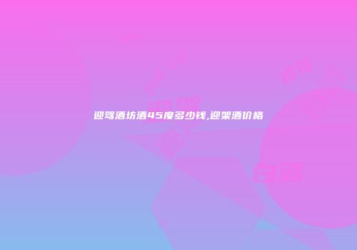 迎驾酒坊酒45度多少钱,迎架酒价格