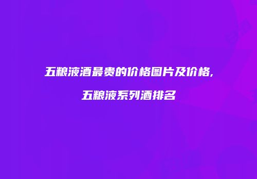 五粮液酒最贵的价格图片及价格,五粮液系列酒排名
