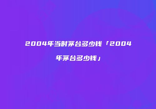 2004年当时茅台多少钱「2004年茅台多少钱」
