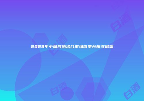 2023年中国白酒出口市场前景分析与展望