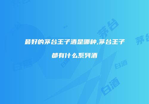最好的茅台王子酒是哪种,茅台王子都有什么系列酒