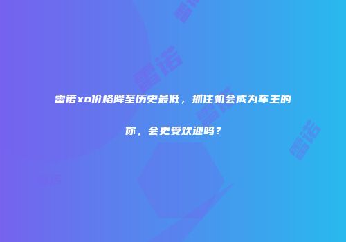 雷诺xo价格降至历史最低，抓住机会成为车主的你，会更受欢迎吗？