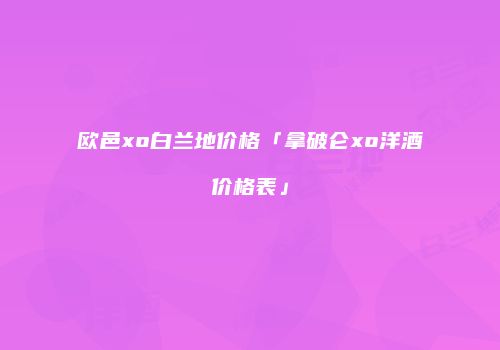 欧邑xo白兰地价格「拿破仑xo洋酒价格表」